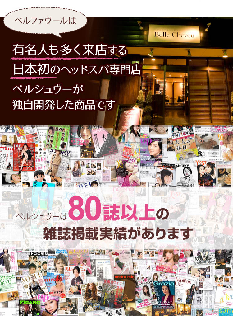 ベルファヴールは有名人も多く来店する日本初のヘッドスパ専門店ベルシュヴーが独自開発した商品です。ベルシュヴーは80誌以上の雑誌掲載実績があります。