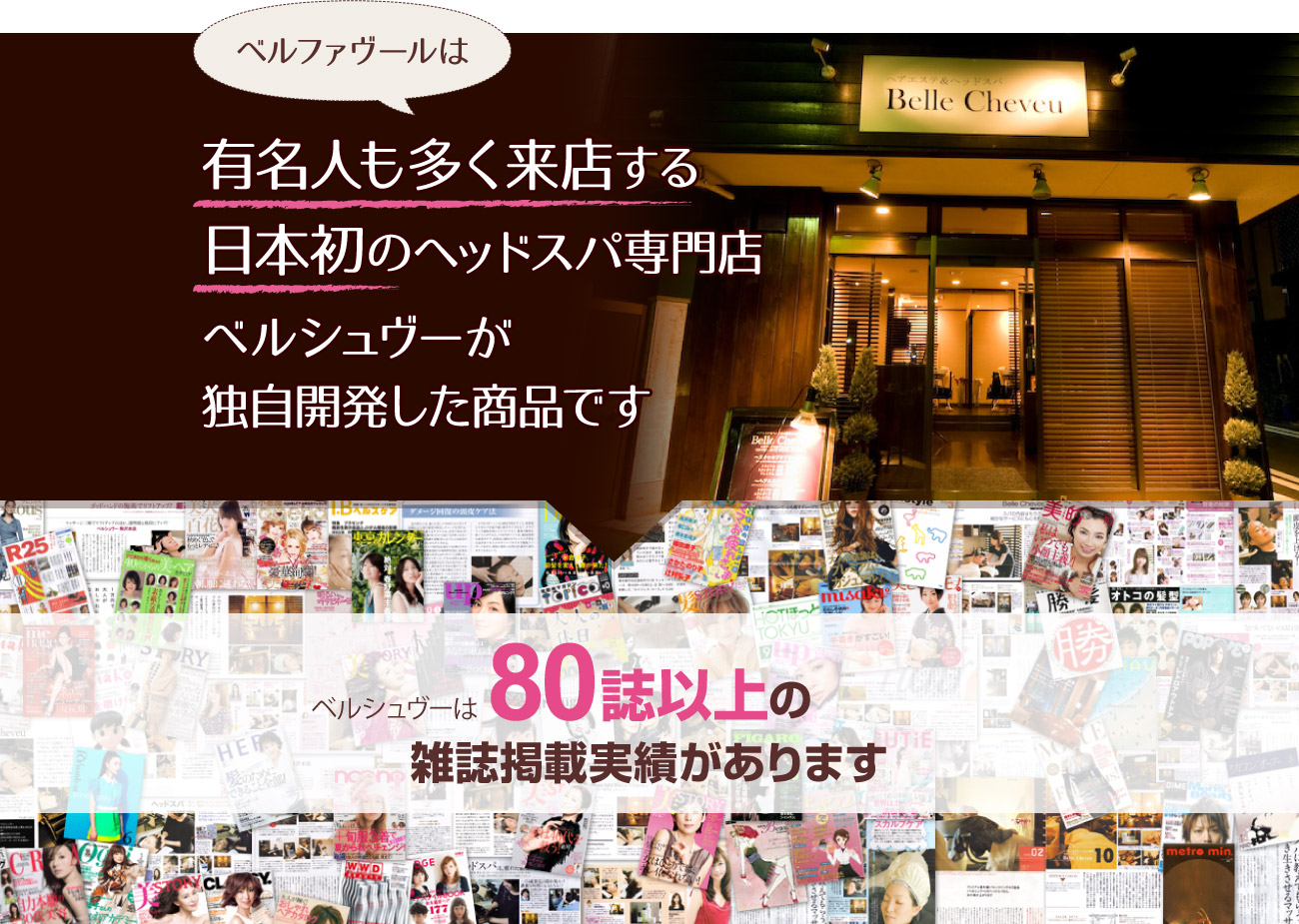ベルファヴールは有名人も多く来店する日本初のヘッドスパ専門店ベルシュヴーが独自開発した商品です。ベルシュヴーは80誌以上の雑誌掲載実績があります。